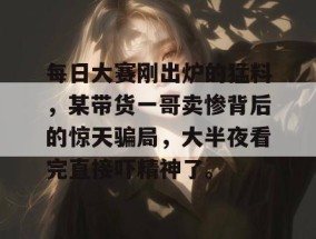 每日大赛刚出炉的猛料，某带货一哥卖惨背后的惊天骗局，大半夜看完直接吓精神了。
