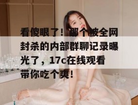看傻眼了！那个被全网封杀的内部群聊记录曝光了，17c在线观看带你吃个爽！