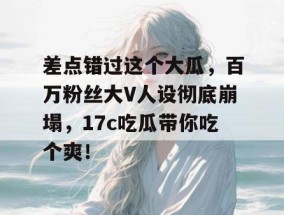 差点错过这个大瓜，百万粉丝大V人设彻底崩塌，17c吃瓜带你吃个爽！