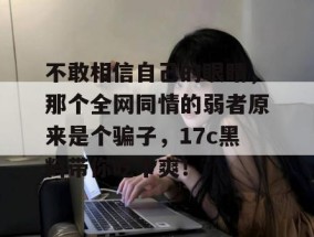 不敢相信自己的眼睛，那个全网同情的弱者原来是个骗子，17c黑料带你吃个爽！