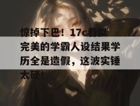惊掉下巴！17c看似完美的学霸人设结果学历全是造假，这波实锤太硬！