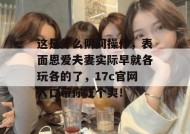 这是什么阴间操作，表面恩爱夫妻实际早就各玩各的了，17c官网入口带你吃个爽！