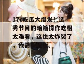 17c吃瓜大爆发！选秀节目的暗箱操作吃相太难看，这也太炸裂了，我需要缓缓。