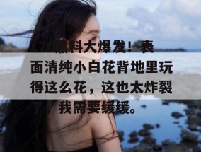 17c黑料大爆发！表面清纯小白花背地里玩得这么花，这也太炸裂了，我需要缓缓。