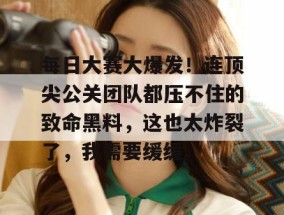 每日大赛大爆发！连顶尖公关团队都压不住的致命黑料，这也太炸裂了，我需要缓缓。
