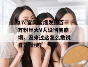 17c官网大爆发！百万粉丝大V人设彻底崩塌，没来过这怎么敢说自己懂梗？