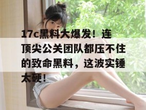 17c黑料大爆发！连顶尖公关团队都压不住的致命黑料，这波实锤太硬！