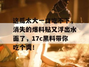 这瓜太大一口吃不下，消失的爆料贴又浮出水面了，17c黑料带你吃个爽！