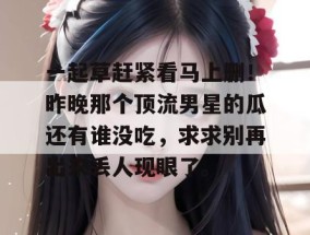 一起草赶紧看马上删！昨晚那个顶流男星的瓜还有谁没吃，求求别再出来丢人现眼了。