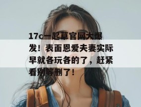 17c一起草官网大爆发！表面恩爱夫妻实际早就各玩各的了，赶紧看别等删了！
