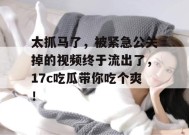 太抓马了，被紧急公关掉的视频终于流出了，17c吃瓜带你吃个爽！