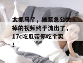 太抓马了，被紧急公关掉的视频终于流出了，17c吃瓜带你吃个爽！