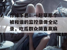 惊掉下巴！一起草那个被和谐的监控录像全纪录，吃瓜群众简直赢麻了。