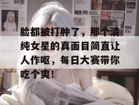 脸都被打肿了，那个清纯女星的真面目简直让人作呕，每日大赛带你吃个爽！