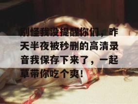 别怪我没提醒你们，昨天半夜被秒删的高清录音我保存下来了，一起草带你吃个爽！