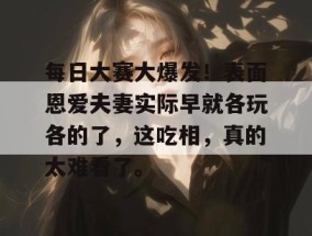 每日大赛大爆发！表面恩爱夫妻实际早就各玩各的了，这吃相，真的太难看了。