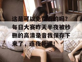 这是可以免费看的吗？每日大赛昨天半夜被秒删的高清录音我保存下来了，连夜补课！