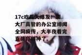 17c吃瓜大爆发！某大厂高管的办公室绯闻全网疯传，大半夜看完直接吓精神了。
