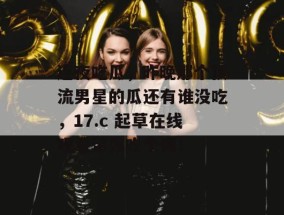 连夜吃瓜，昨晚那个顶流男星的瓜还有谁没吃，17.c 起草在线观看带你吃个爽！