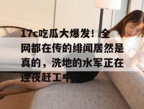 17c吃瓜大爆发！全网都在传的绯闻居然是真的，洗地的水军正在连夜赶工中。