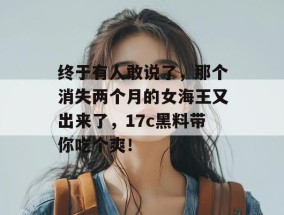 终于有人敢说了，那个消失两个月的女海王又出来了，17c黑料带你吃个爽！