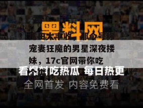 瓜田大丰收，那个号称宠妻狂魔的男星深夜搂妹，17c官网带你吃个爽！