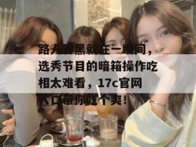 路人转黑就在一瞬间，选秀节目的暗箱操作吃相太难看，17c官网入口带你吃个爽！