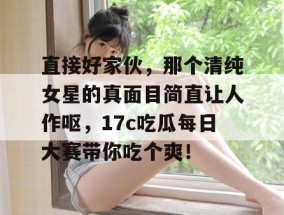直接好家伙，那个清纯女星的真面目简直让人作呕，17c吃瓜每日大赛带你吃个爽！