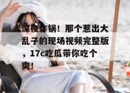 深夜炸锅！那个惹出大乱子的现场视频完整版，17c吃瓜带你吃个爽！