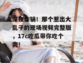 深夜炸锅！那个惹出大乱子的现场视频完整版，17c吃瓜带你吃个爽！