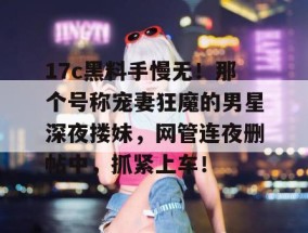 17c黑料手慢无！那个号称宠妻狂魔的男星深夜搂妹，网管连夜删帖中，抓紧上车！
