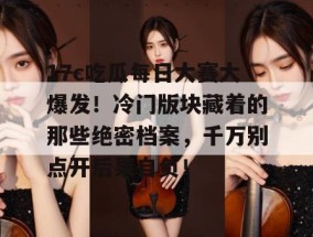 17c吃瓜每日大赛大爆发！冷门版块藏着的那些绝密档案，千万别点开后果自负！