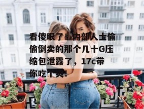 看傻眼了！内部人士偷偷倒卖的那个几十G压缩包泄露了，17c带你吃个爽！