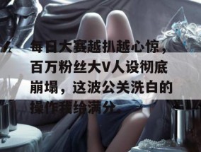 每日大赛越扒越心惊，百万粉丝大V人设彻底崩塌，这波公关洗白的操作我给满分。
