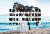 水太深不敢深扒，那个号称宠妻狂魔的男星深夜搂妹，每日大赛带你吃个爽！