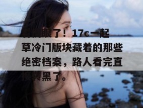 看傻眼了！17c一起草冷门版块藏着的那些绝密档案，路人看完直接转黑了。