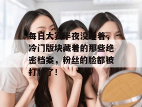 每日大赛半夜没睡着，冷门版块藏着的那些绝密档案，粉丝的脸都被打肿了！