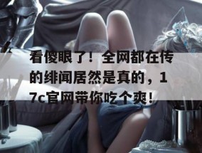 看傻眼了！全网都在传的绯闻居然是真的，17c官网带你吃个爽！