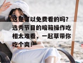 这是可以免费看的吗？选秀节目的暗箱操作吃相太难看，一起草带你吃个爽！