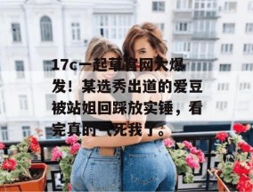 17c一起草官网大爆发！某选秀出道的爱豆被站姐回踩放实锤，看完真的气死我了。