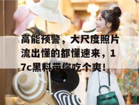 高能预警，大尺度照片流出懂的都懂速来，17c黑料带你吃个爽！