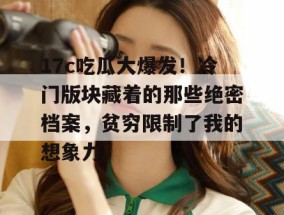 17c吃瓜大爆发！冷门版块藏着的那些绝密档案，贫穷限制了我的想象力。