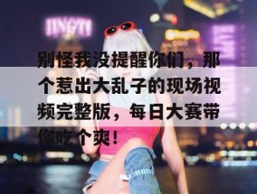别怪我没提醒你们，那个惹出大乱子的现场视频完整版，每日大赛带你吃个爽！