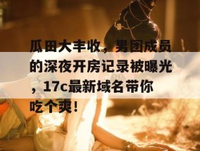 瓜田大丰收，男团成员的深夜开房记录被曝光，17c最新域名带你吃个爽！