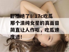 卧槽绝了！17c吃瓜那个清纯女星的真面目简直让人作呕，吃瓜速度进！