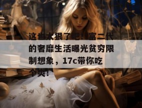 这也太狠了吧！富二代的奢靡生活曝光贫穷限制想象，17c带你吃个爽！