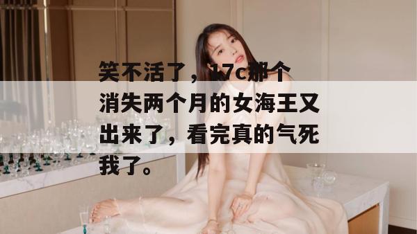 笑不活了,17c那个消失两个月的女海王又出来了,看完真的气死我了。 第1张 笑不活了,17c那个消失两个月的女海王又出来了,看完真的气死我了。 第1张