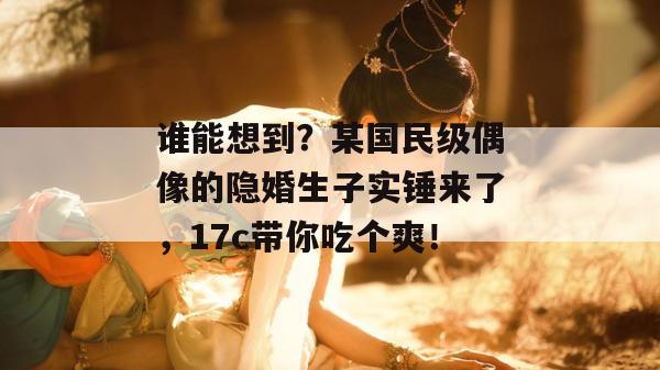 谁能想到？某国民级偶像的隐婚生子实锤来了，17c带你吃个爽！  第1张