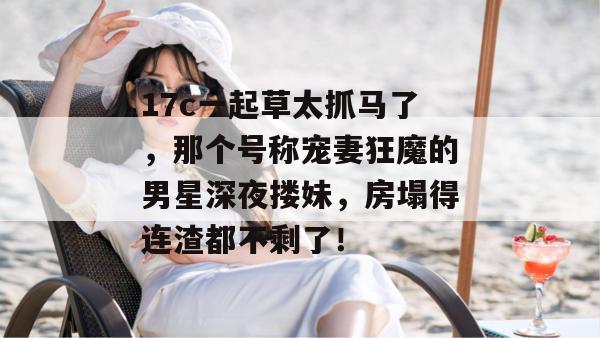 17c一起草太抓马了,那个号称宠妻狂魔的男星深夜搂妹,房塌得连渣都不剩了! 第1张 17c一起草太抓马了,那个号称宠妻狂魔的男星深夜搂妹,房塌得连渣都不剩了! 第1张
