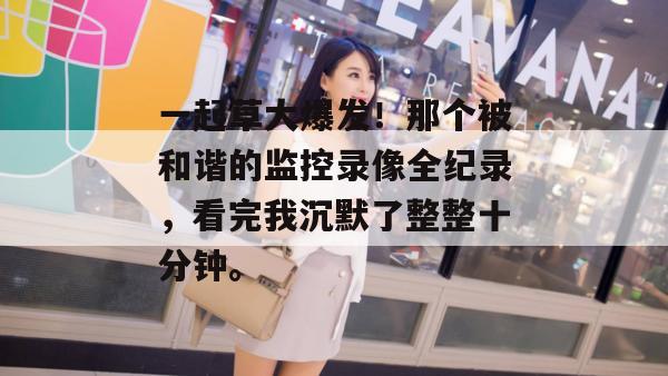 一起草大爆发！那个被和谐的监控录像全纪录，看完我沉默了整整十分钟。  第1张
